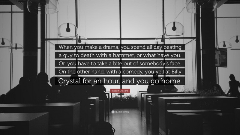 Robert De Niro Quote: “When you make a drama, you spend all day beating a guy to death with a hammer, or what have you. Or, you have to take a bite out of somebody’s face. On the other hand, with a comedy, you yell at Billy Crystal for an hour, and you go home.”