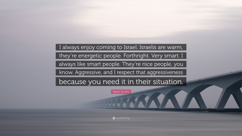 Robert De Niro Quote: “I always enjoy coming to Israel. Israelis are warm, they’re energetic people. Forthright. Very smart. I always like smart people. They’re nice people, you know. Aggressive, and I respect that aggressiveness because you need it in their situation.”