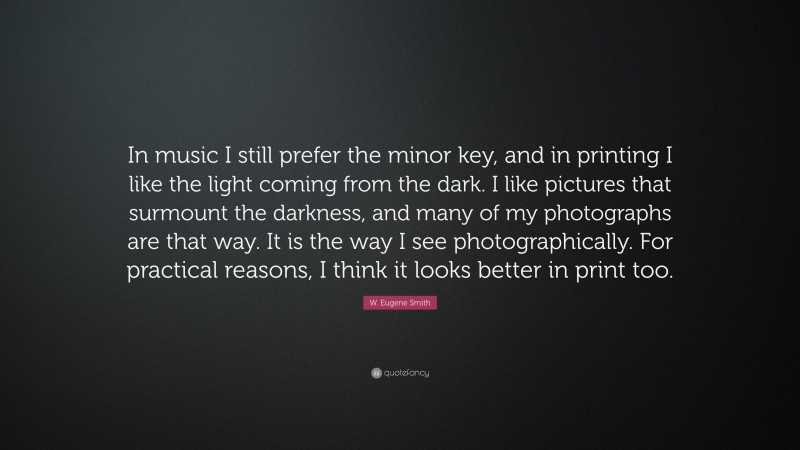 W. Eugene Smith Quote: “In music I still prefer the minor key, and in printing I like the light coming from the dark. I like pictures that surmount the darkness, and many of my photographs are that way. It is the way I see photographically. For practical reasons, I think it looks better in print too.”