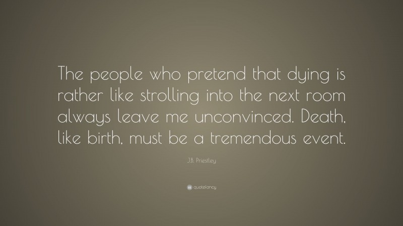 J.B. Priestley Quote: “The people who pretend that dying is rather like strolling into the next room always leave me unconvinced. Death, like birth, must be a tremendous event.”