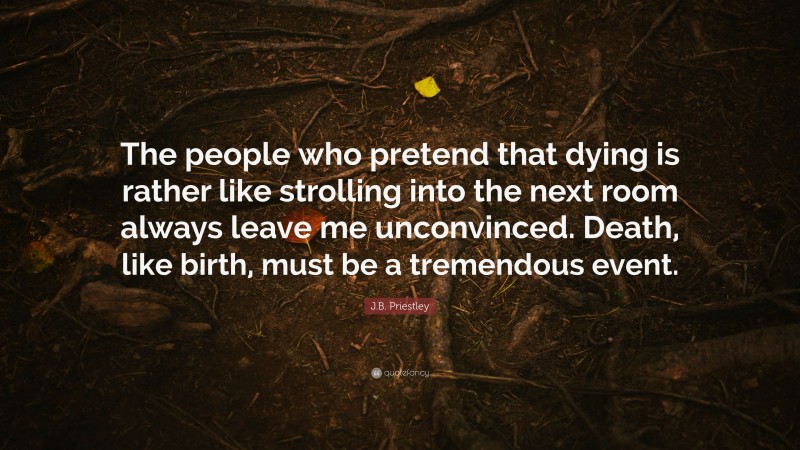 J.B. Priestley Quote: “The people who pretend that dying is rather like strolling into the next room always leave me unconvinced. Death, like birth, must be a tremendous event.”