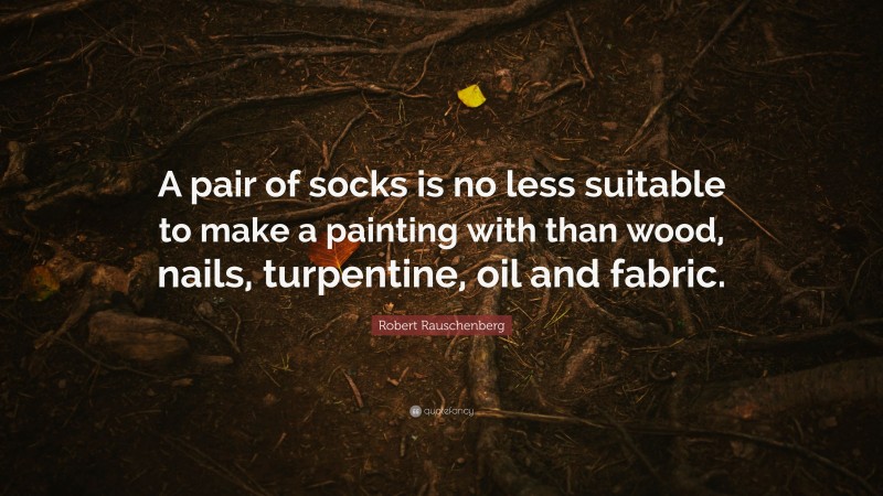 Robert Rauschenberg Quote: “A pair of socks is no less suitable to make a painting with than wood, nails, turpentine, oil and fabric.”