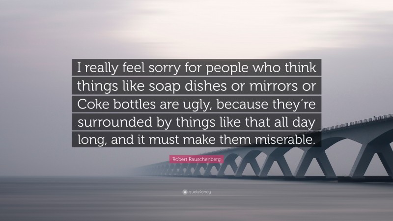Robert Rauschenberg Quote: “I really feel sorry for people who think things like soap dishes or mirrors or Coke bottles are ugly, because they’re surrounded by things like that all day long, and it must make them miserable.”