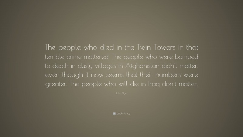 John Pilger Quote: “The people who died in the Twin Towers in that terrible crime mattered. The people who were bombed to death in dusty villages in Afghanistan didn’t matter, even though it now seems that their numbers were greater. The people who will die in Iraq don’t matter.”