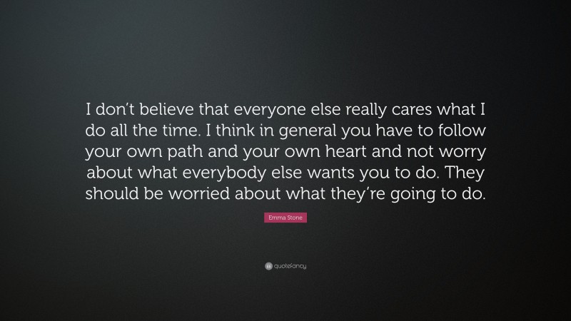 Emma Stone Quote: “I don’t believe that everyone else really cares what I do all the time. I think in general you have to follow your own path and your own heart and not worry about what everybody else wants you to do. They should be worried about what they’re going to do.”