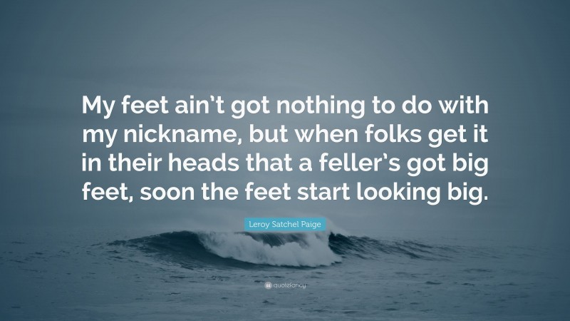 Leroy Satchel Paige Quote: “My feet ain’t got nothing to do with my nickname, but when folks get it in their heads that a feller’s got big feet, soon the feet start looking big.”