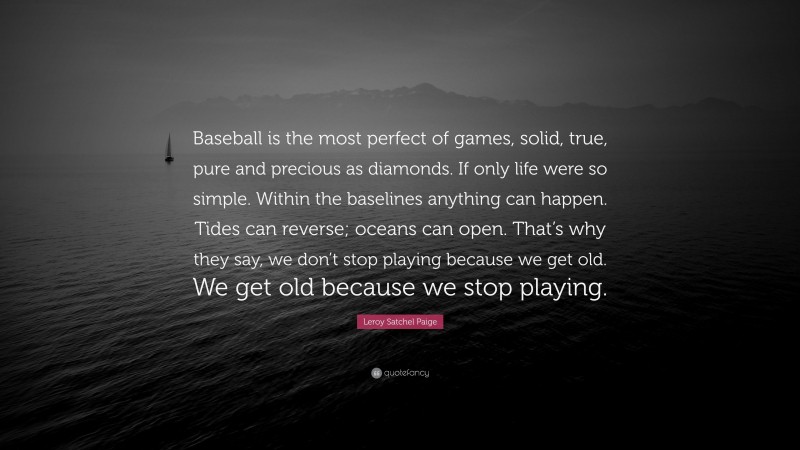 Leroy Satchel Paige Quote: “Baseball is the most perfect of games, solid, true, pure and precious as diamonds. If only life were so simple. Within the baselines anything can happen. Tides can reverse; oceans can open. That’s why they say, we don’t stop playing because we get old. We get old because we stop playing.”