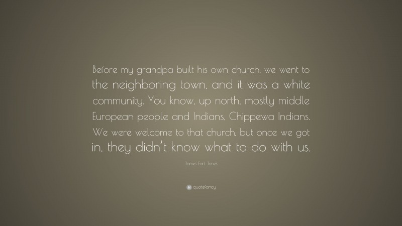 James Earl Jones Quote: “Before my grandpa built his own church, we went to the neighboring town, and it was a white community. You know, up north, mostly middle European people and Indians, Chippewa Indians. We were welcome to that church, but once we got in, they didn’t know what to do with us.”