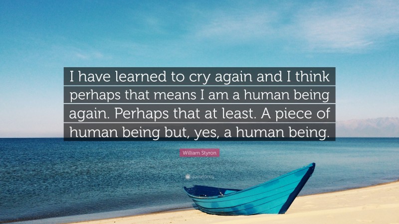 William Styron Quote: “I have learned to cry again and I think perhaps that means I am a human being again. Perhaps that at least. A piece of human being but, yes, a human being.”