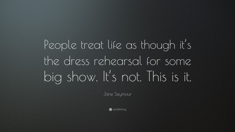 Jane Seymour Quote: “People treat life as though it’s the dress rehearsal for some big show. It’s not. This is it.”