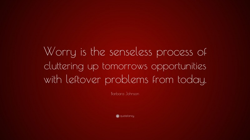 Barbara Johnson Quote: “Worry is the senseless process of cluttering up tomorrows opportunities with leftover problems from today.”