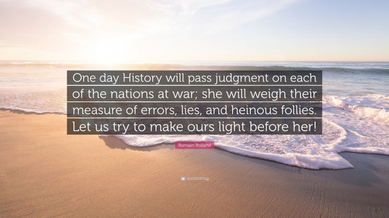 Romain Rolland Quote: “One day History will pass judgment on each of the nations at war; she will weigh their measure of errors, lies, and heinous follies. Let us try to make ours light before her!”