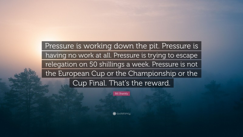 Bill Shankly Quote: “Pressure is working down the pit. Pressure is having no work at all. Pressure is trying to escape relegation on 50 shillings a week. Pressure is not the European Cup or the Championship or the Cup Final. That’s the reward.”