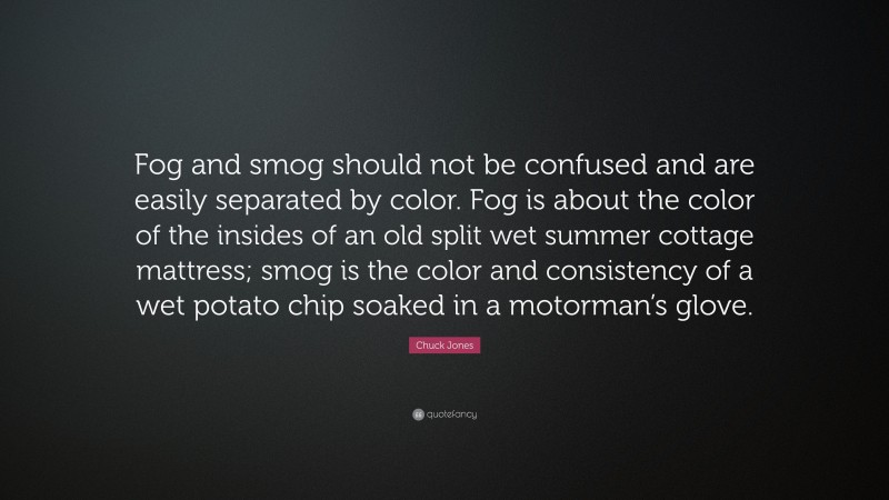 Chuck Jones Quote: “Fog and smog should not be confused and are easily separated by color. Fog is about the color of the insides of an old split wet summer cottage mattress; smog is the color and consistency of a wet potato chip soaked in a motorman’s glove.”