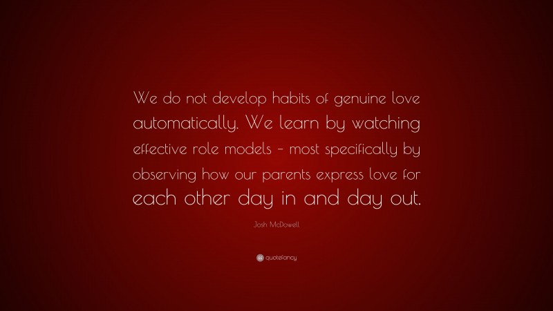 Josh McDowell Quote: “We do not develop habits of genuine love automatically. We learn by watching effective role models – most specifically by observing how our parents express love for each other day in and day out.”