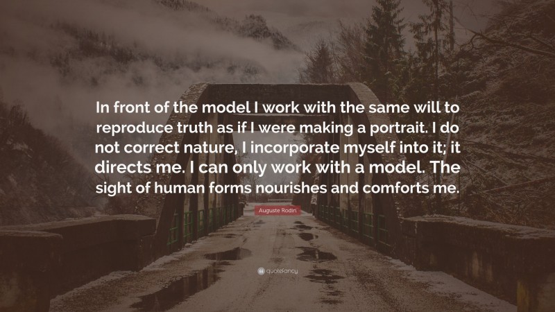 Auguste Rodin Quote: “In front of the model I work with the same will to reproduce truth as if I were making a portrait. I do not correct nature, I incorporate myself into it; it directs me. I can only work with a model. The sight of human forms nourishes and comforts me.”