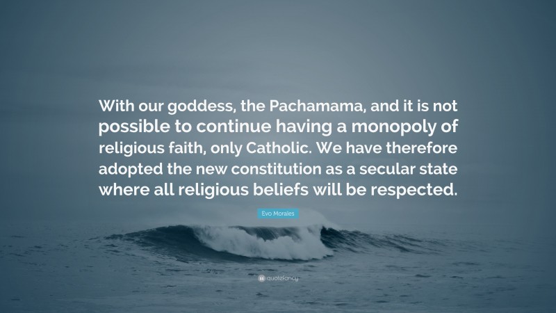 Evo Morales Quote: “With our goddess, the Pachamama, and it is not possible to continue having a monopoly of religious faith, only Catholic. We have therefore adopted the new constitution as a secular state where all religious beliefs will be respected.”