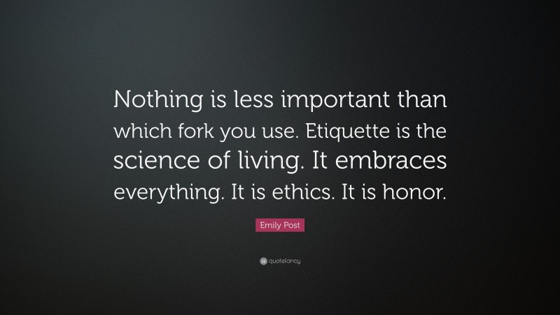 Emily Post Quote: “Nothing is less important than which fork you use. Etiquette is the science of living. It embraces everything. It is ethics. It is honor.”