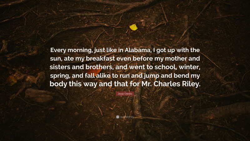 Jesse Owens Quote: “Every morning, just like in Alabama, I got up with the sun, ate my breakfast even before my mother and sisters and brothers, and went to school, winter, spring, and fall alike to run and jump and bend my body this way and that for Mr. Charles Riley.”