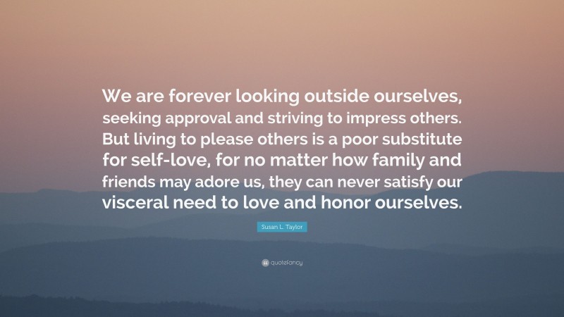 Susan L. Taylor Quote: “We are forever looking outside ourselves, seeking approval and striving to impress others. But living to please others is a poor substitute for self-love, for no matter how family and friends may adore us, they can never satisfy our visceral need to love and honor ourselves.”