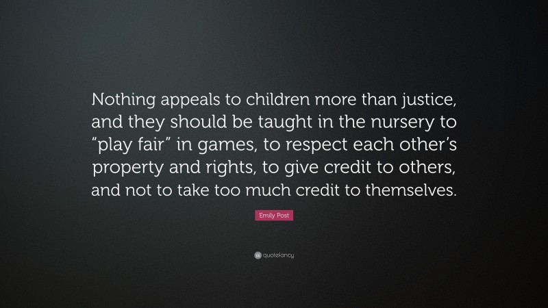 Emily Post Quote: “Nothing appeals to children more than justice, and they should be taught in the nursery to “play fair” in games, to respect each other’s property and rights, to give credit to others, and not to take too much credit to themselves.”