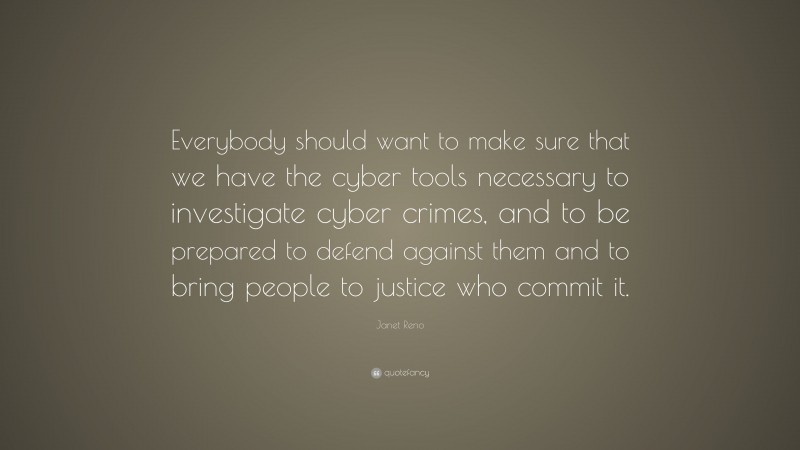 Janet Reno Quote: “Everybody should want to make sure that we have the cyber tools necessary to investigate cyber crimes, and to be prepared to defend against them and to bring people to justice who commit it.”