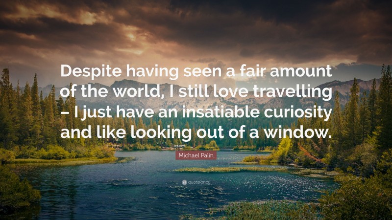 Michael Palin Quote: “Despite having seen a fair amount of the world, I still love travelling – I just have an insatiable curiosity and like looking out of a window.”