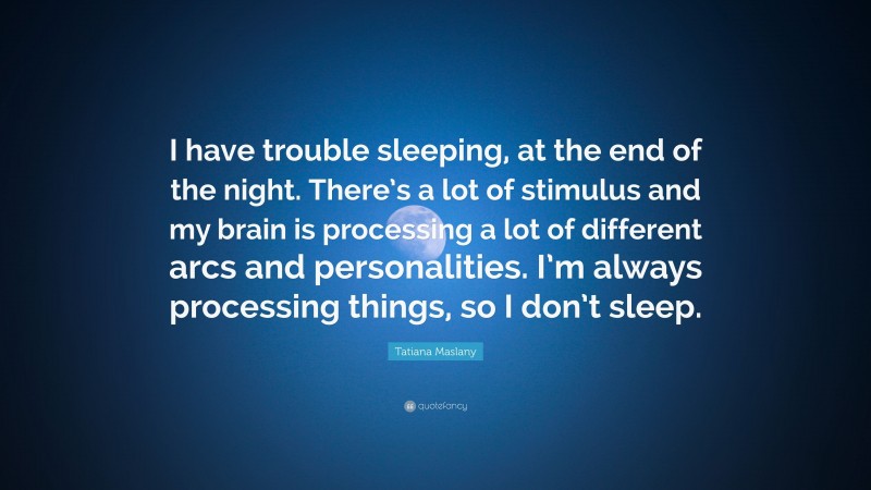 Tatiana Maslany Quote: “I have trouble sleeping, at the end of the night. There’s a lot of stimulus and my brain is processing a lot of different arcs and personalities. I’m always processing things, so I don’t sleep.”