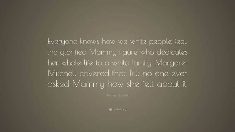 Kathryn Stockett Quote: “Everyone knows how we white people feel, the glorified Mammy figure who dedicates her whole life to a white family. Margaret Mitchell covered that. But no one ever asked Mammy how she felt about it.”