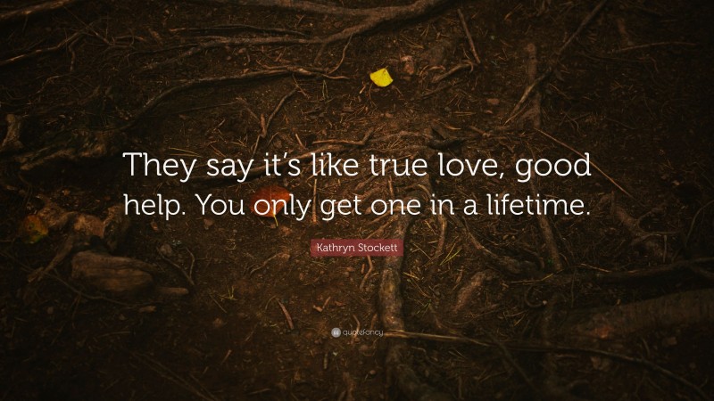 Kathryn Stockett Quote: “They say it’s like true love, good help. You only get one in a lifetime.”