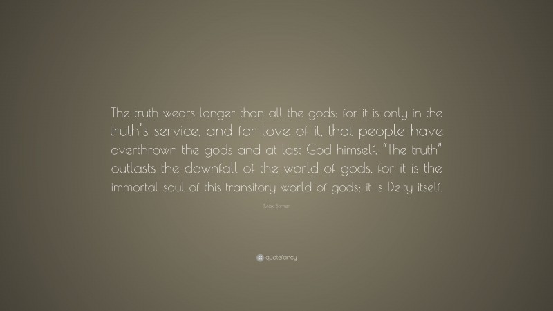 Max Stirner Quote: “The truth wears longer than all the gods; for it is only in the truth’s service, and for love of it, that people have overthrown the gods and at last God himself. “The truth” outlasts the downfall of the world of gods, for it is the immortal soul of this transitory world of gods; it is Deity itself.”