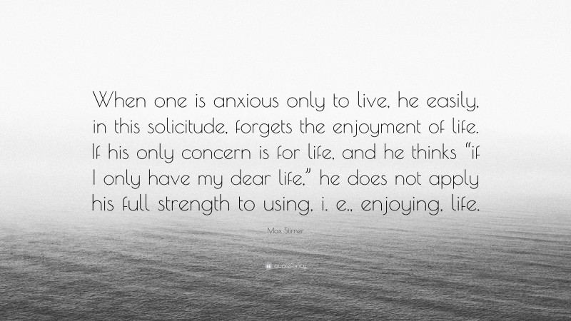 Max Stirner Quote: “When one is anxious only to live, he easily, in this solicitude, forgets the enjoyment of life. If his only concern is for life, and he thinks “if I only have my dear life,” he does not apply his full strength to using, i. e., enjoying, life.”