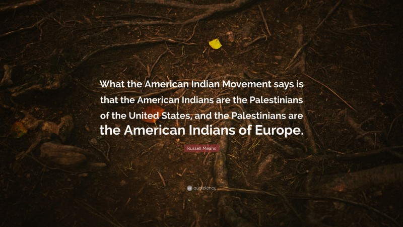 Russell Means Quote: “What the American Indian Movement says is that the American Indians are the Palestinians of the United States, and the Palestinians are the American Indians of Europe.”