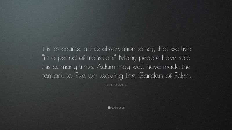 Harold MacMillan Quote: “It is, of course, a trite observation to say that we live “in a period of transition.” Many people have said this at many times. Adam may well have made the remark to Eve on leaving the Garden of Eden.”