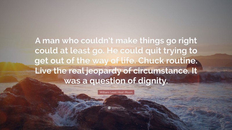 William Least Heat-Moon Quote: “A man who couldn’t make things go right could at least go. He could quit trying to get out of the way of life. Chuck routine. Live the real jeopardy of circumstance. It was a question of dignity.”
