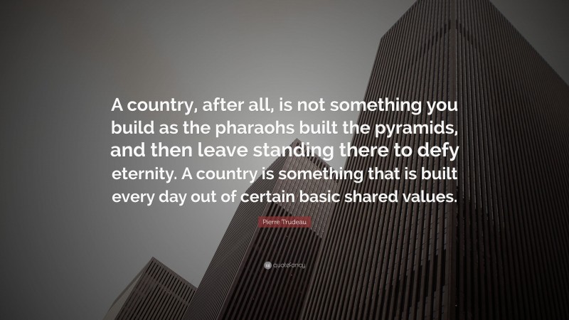 Pierre Trudeau Quote: “A country, after all, is not something you build as the pharaohs built the pyramids, and then leave standing there to defy eternity. A country is something that is built every day out of certain basic shared values.”