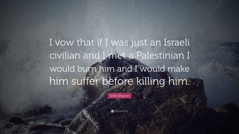 Ariel Sharon Quote: “I vow that if I was just an Israeli civilian and I met a Palestinian I would burn him and I would make him suffer before killing him.”