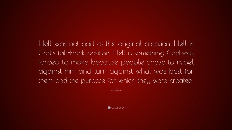 Lee Strobel Quote: “Hell was not part of the original creation. Hell is God’s fall-back position. Hell is something God was forced to make because people chose to rebel against him and turn against what was best for them and the purpose for which they were created.”