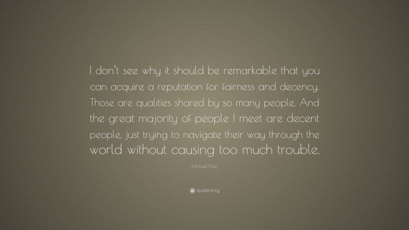 Michael Palin Quote: “I don’t see why it should be remarkable that you can acquire a reputation for fairness and decency. Those are qualities shared by so many people. And the great majority of people I meet are decent people, just trying to navigate their way through the world without causing too much trouble.”