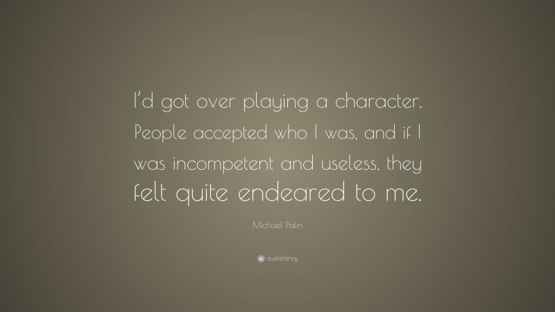 Michael Palin Quote: “I’d got over playing a character. People accepted who I was, and if I was incompetent and useless, they felt quite endeared to me.”