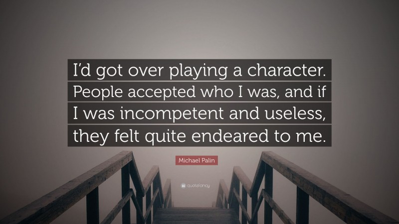 Michael Palin Quote: “I’d got over playing a character. People accepted who I was, and if I was incompetent and useless, they felt quite endeared to me.”