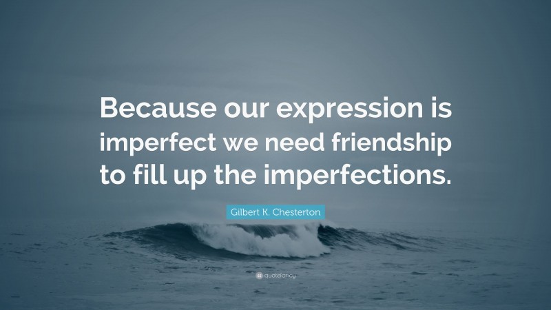 Gilbert K. Chesterton Quote: “Because our expression is imperfect we need friendship to fill up the imperfections.”