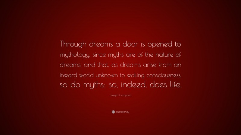 Joseph Campbell Quote: “Through dreams a door is opened to mythology, since myths are of the nature of dreams, and that, as dreams arise from an inward world unknown to waking consciousness, so do myths: so, indeed, does life.”