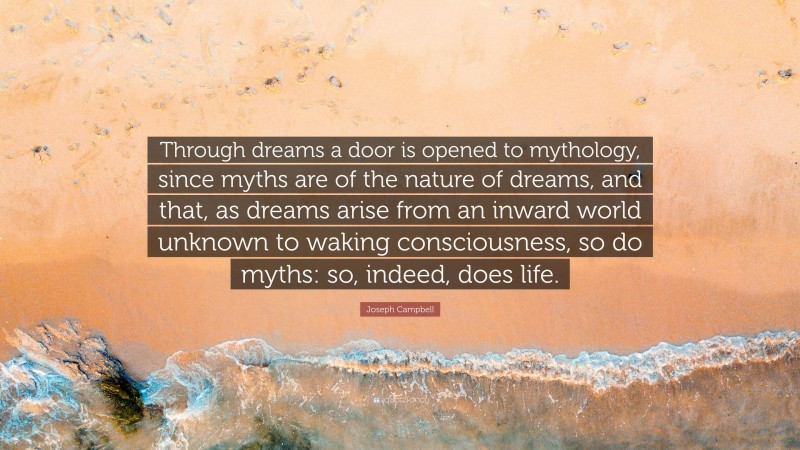 Joseph Campbell Quote: “Through dreams a door is opened to mythology, since myths are of the nature of dreams, and that, as dreams arise from an inward world unknown to waking consciousness, so do myths: so, indeed, does life.”