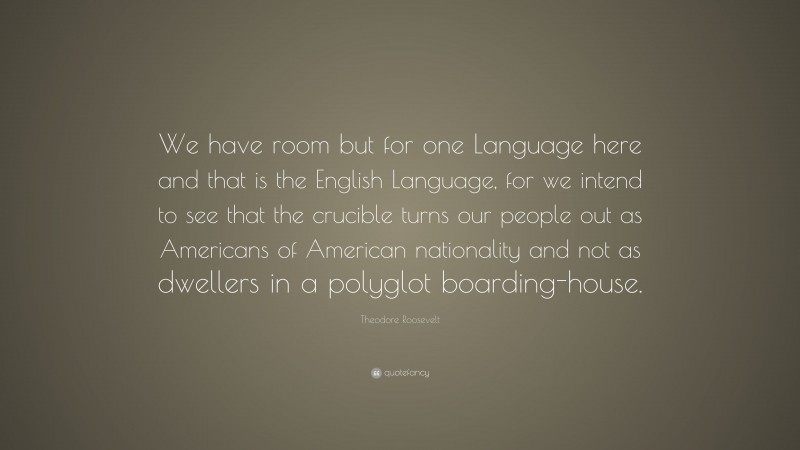Theodore Roosevelt Quote: “We have room but for one Language here and that is the English Language, for we intend to see that the crucible turns our people out as Americans of American nationality and not as dwellers in a polyglot boarding-house.”