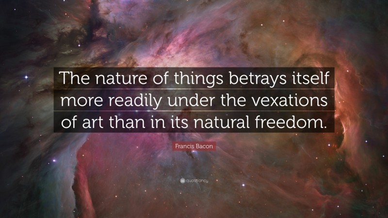 Francis Bacon Quote: “The nature of things betrays itself more readily under the vexations of art than in its natural freedom.”