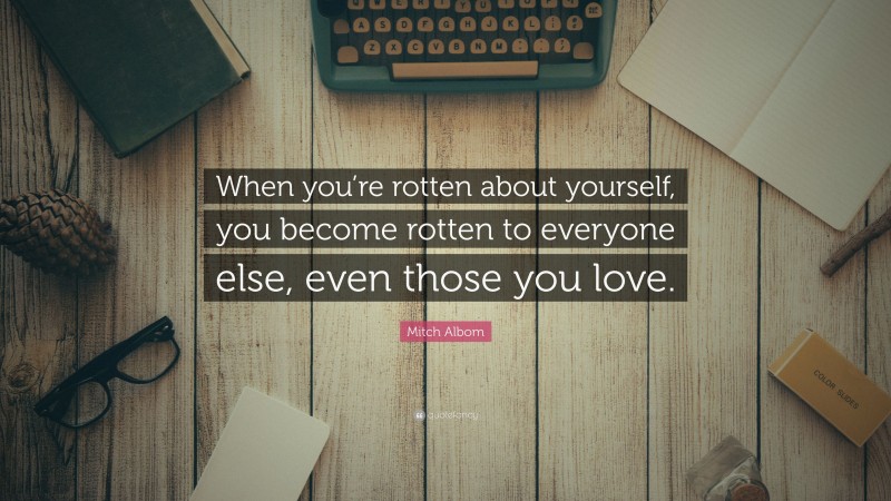 Mitch Albom Quote: “When you’re rotten about yourself, you become rotten to everyone else, even those you love.”