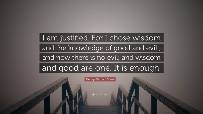 George Bernard Shaw Quote: “I am justified. For I chose wisdom and the knowledge of good and evil ; and now there is no evil; and wisdom and good are one. It is enough.”