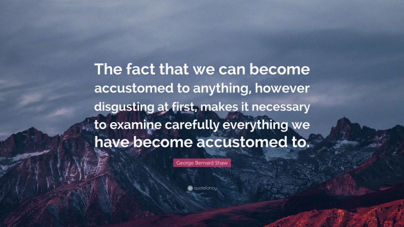 George Bernard Shaw Quote: “The fact that we can become accustomed to anything, however disgusting at first, makes it necessary to examine carefully everything we have become accustomed to.”