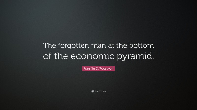 Franklin D. Roosevelt Quote: “The forgotten man at the bottom of the economic pyramid.”
